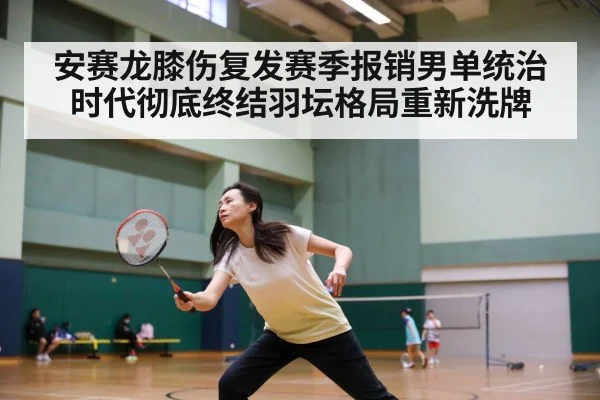 安赛龙膝伤复发赛季报销男单统治时代彻底终结羽坛格局重新洗牌