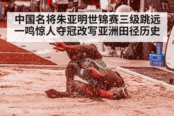 中国名将朱亚明世锦赛三级跳远一鸣惊人夺冠改写亚洲田径历史