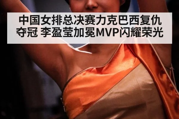 中国女排总决赛力克巴西复仇夺冠 李盈莹加冕MVP闪耀荣光